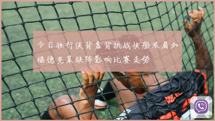 今日独行侠背靠背挑战快船浓眉加福德克莱缺阵影响比赛走势