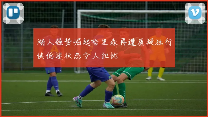 湖人强势崛起哈里森再遭质疑独行侠低迷状态令人担忧
