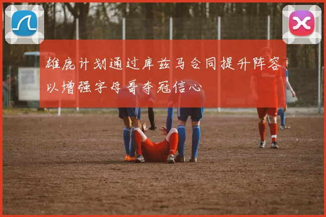 雄鹿计划通过库兹马合同提升阵容以增强字母哥夺冠信心