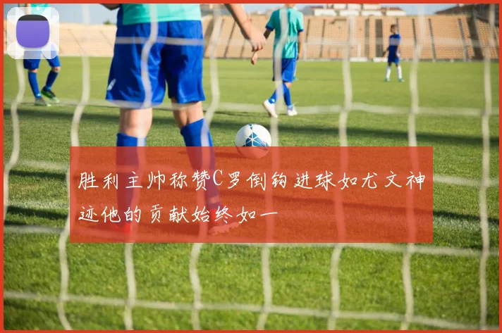 胜利主帅称赞C罗倒钩进球如尤文神迹他的贡献始终如一