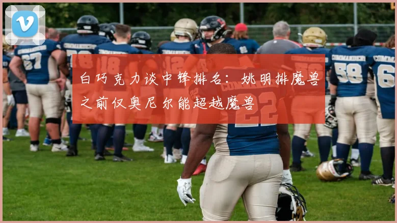 白巧克力谈中锋排名：姚明排魔兽之前仅奥尼尔能超越魔兽