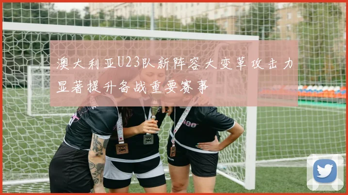 澳大利亚U23队新阵容大变革攻击力显著提升备战重要赛事