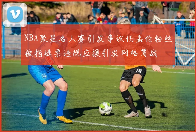 NBA聚星名人赛引发争议任嘉伦粉丝被指逃票违规应援引发网络骂战