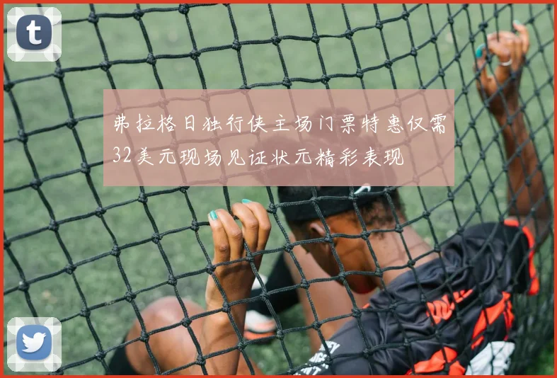 弗拉格日独行侠主场门票特惠仅需32美元现场见证状元精彩表现