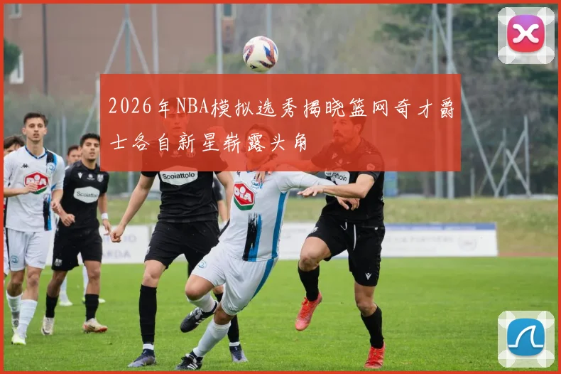 2026年NBA模拟选秀揭晓篮网奇才爵士各自新星崭露头角