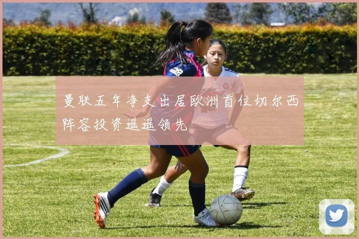 曼联五年净支出居欧洲首位切尔西阵容投资遥遥领先