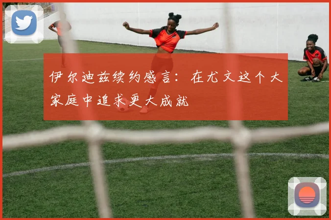 伊尔迪兹续约感言：在尤文这个大家庭中追求更大成就