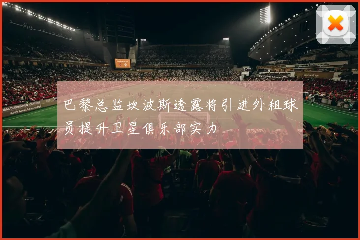 巴黎总监坎波斯透露将引进外租球员提升卫星俱乐部实力