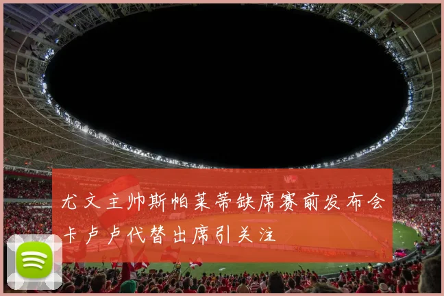尤文主帅斯帕莱蒂缺席赛前发布会卡卢卢代替出席引关注