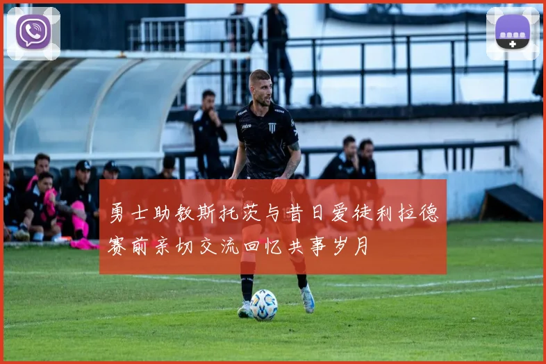 勇士助教斯托茨与昔日爱徒利拉德赛前亲切交流回忆共事岁月