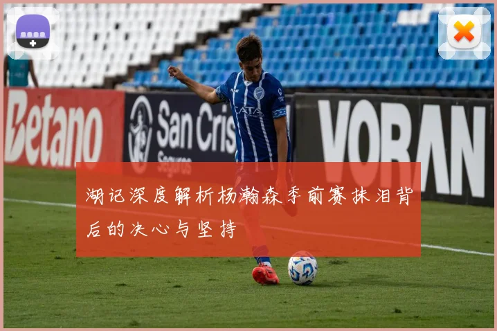 湖记深度解析杨瀚森季前赛抹泪背后的决心与坚持