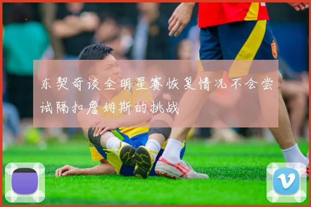 东契奇谈全明星赛恢复情况不会尝试隔扣詹姆斯的挑战