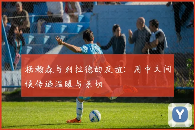 杨瀚森与利拉德的友谊：用中文问候传递温暖与亲切