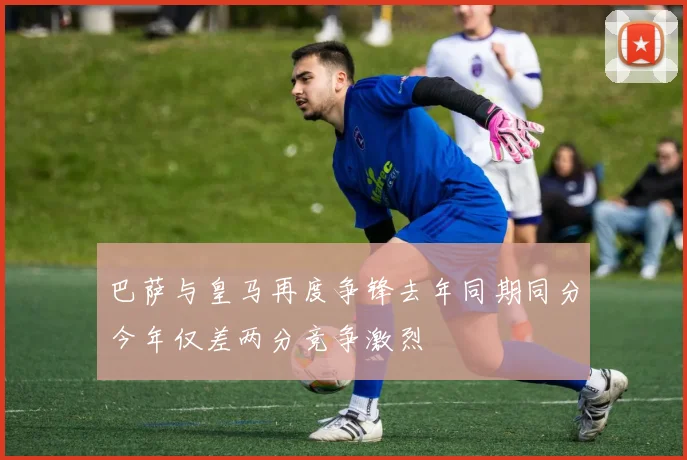 巴萨与皇马再度争锋去年同期同分今年仅差两分竞争激烈