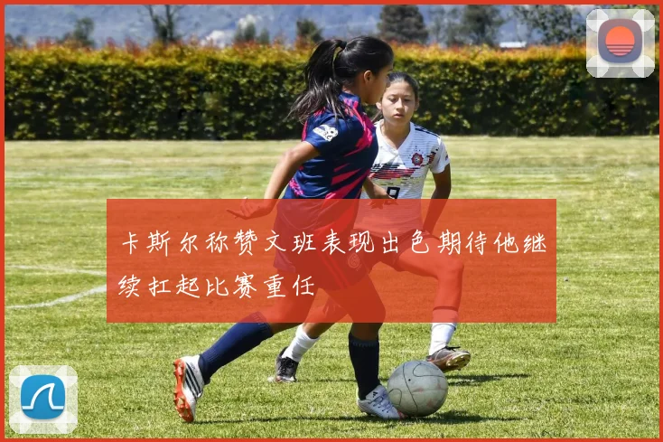 卡斯尔称赞文班表现出色期待他继续扛起比赛重任