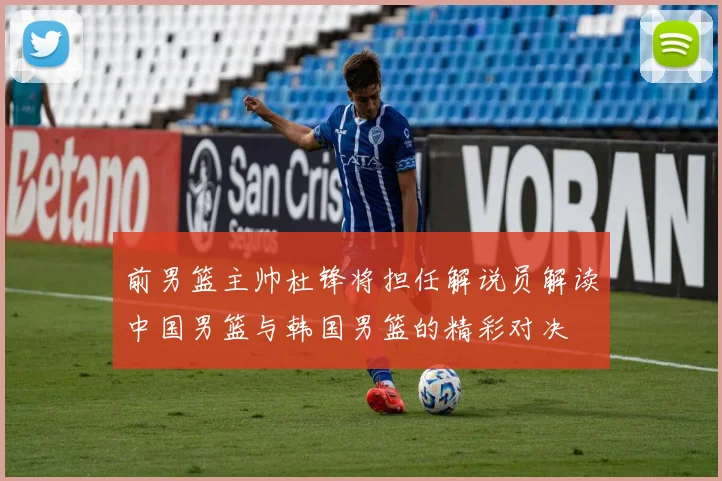 前男篮主帅杜锋将担任解说员解读中国男篮与韩国男篮的精彩对决