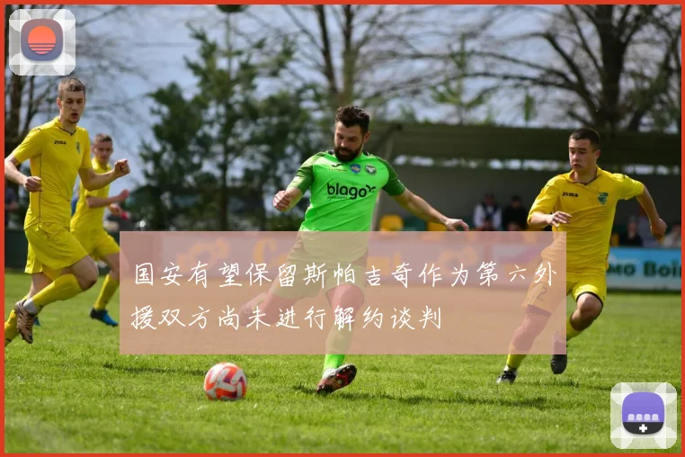 国安有望保留斯帕吉奇作为第六外援双方尚未进行解约谈判