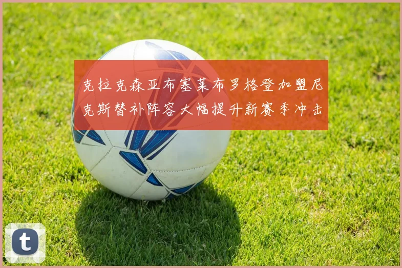 克拉克森亚布塞莱布罗格登加盟尼克斯替补阵容大幅提升新赛季冲击东决目标明确