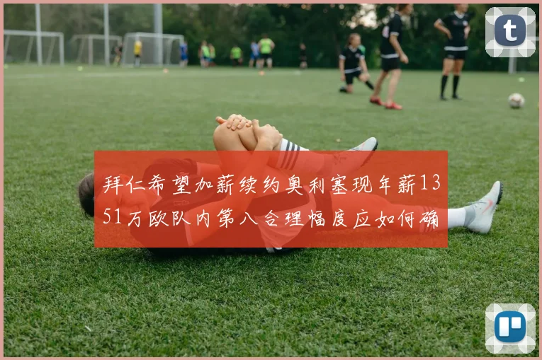 拜仁希望加薪续约奥利塞现年薪1351万欧队内第八合理幅度应如何确定