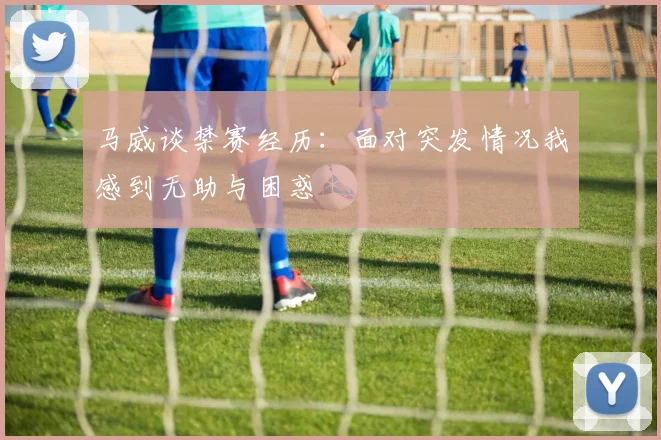 马威谈禁赛经历：面对突发情况我感到无助与困惑